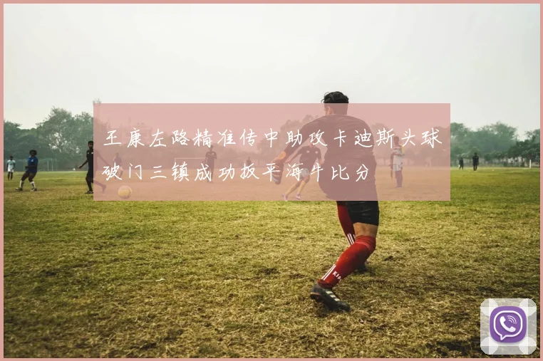 王康左路精准传中助攻卡迪斯头球破门三镇成功扳平海牛比分