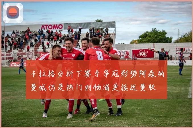 卡拉格分析下赛季争冠形势阿森纳曼城仍是热门利物浦更接近曼联