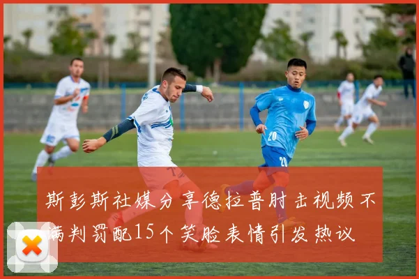 斯彭斯社媒分享德拉普肘击视频不满判罚配15个笑脸表情引发热议