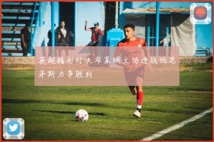 英超精彩对决布莱顿主场迎战伯恩茅斯力争胜利