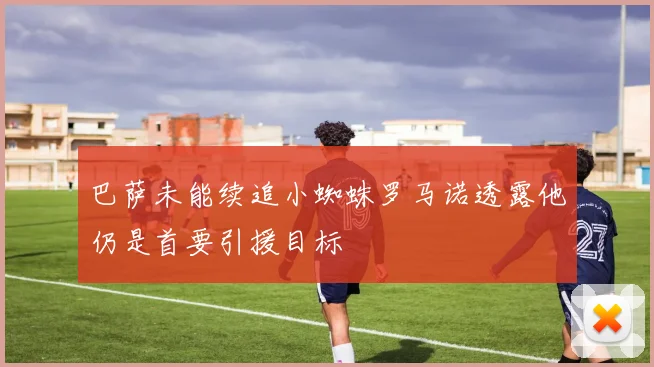 巴萨未能续追小蜘蛛罗马诺透露他仍是首要引援目标