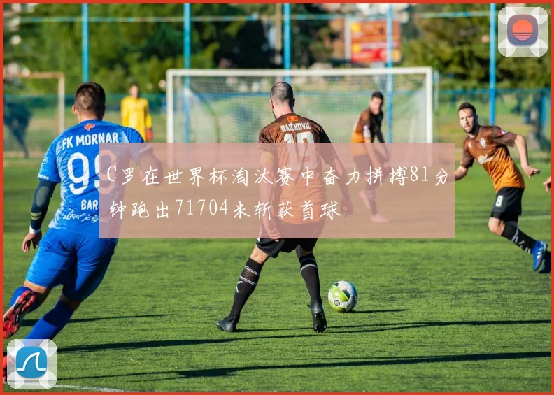 C罗在世界杯淘汰赛中奋力拼搏81分钟跑出71704米斩获首球