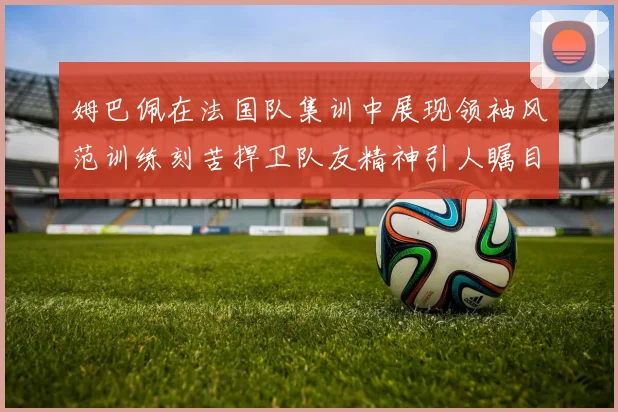 姆巴佩在法国队集训中展现领袖风范训练刻苦捍卫队友精神引人瞩目