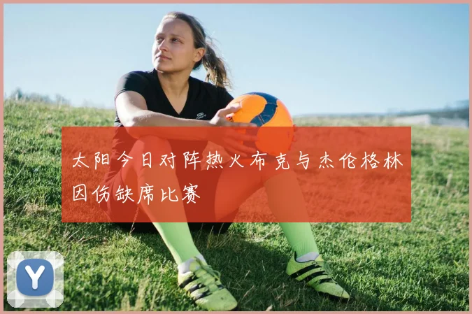 太阳今日对阵热火布克与杰伦格林因伤缺席比赛