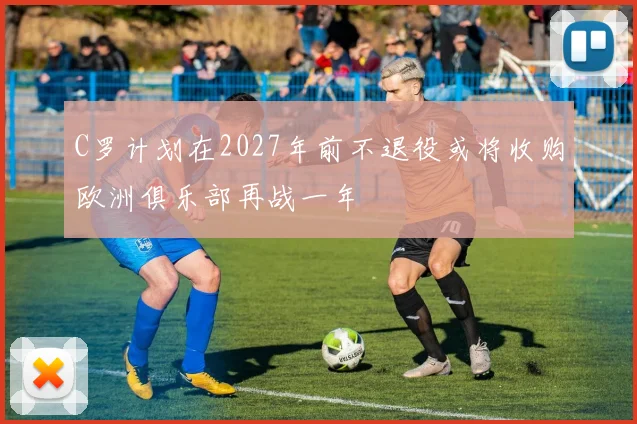 C罗计划在2027年前不退役或将收购欧洲俱乐部再战一年