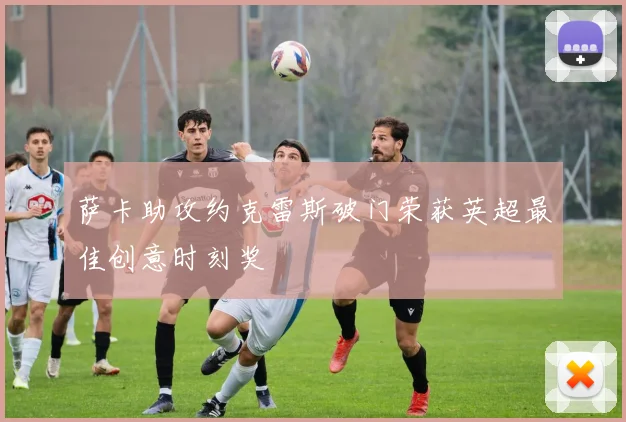 萨卡助攻约克雷斯破门荣获英超最佳创意时刻奖