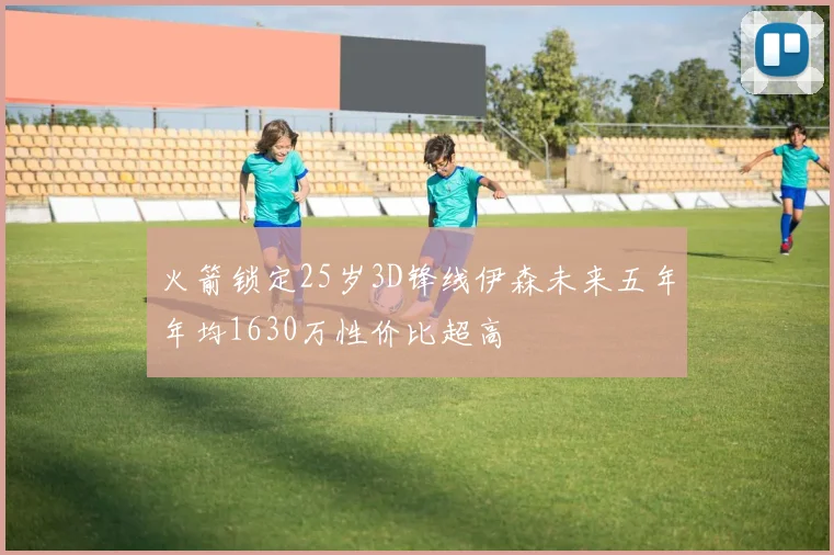 火箭锁定25岁3D锋线伊森未来五年年均1630万性价比超高