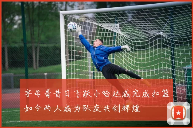 字母哥昔日飞跃小哈达威完成扣篮如今两人成为队友共创辉煌