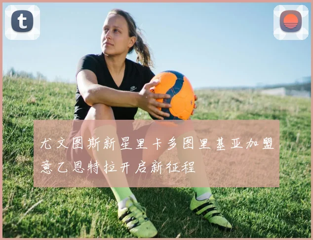 尤文图斯新星里卡多图里基亚加盟意乙恩特拉开启新征程