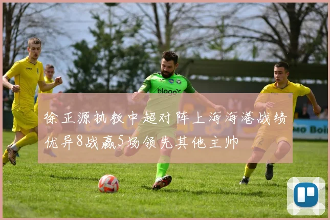 徐正源执教中超对阵上海海港战绩优异8战赢5场领先其他主帅