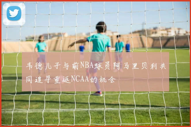 韦德儿子与前NBA球员阿马里贝利共同追寻重返NCAA的机会
