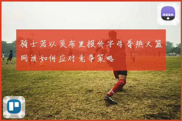 骑士若以莫布里报价字母哥热火篮网该如何应对竞争策略