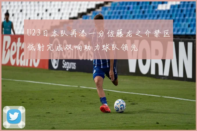 U23日本队再添一分佐藤龙之介禁区低射完成双响助力球队领先