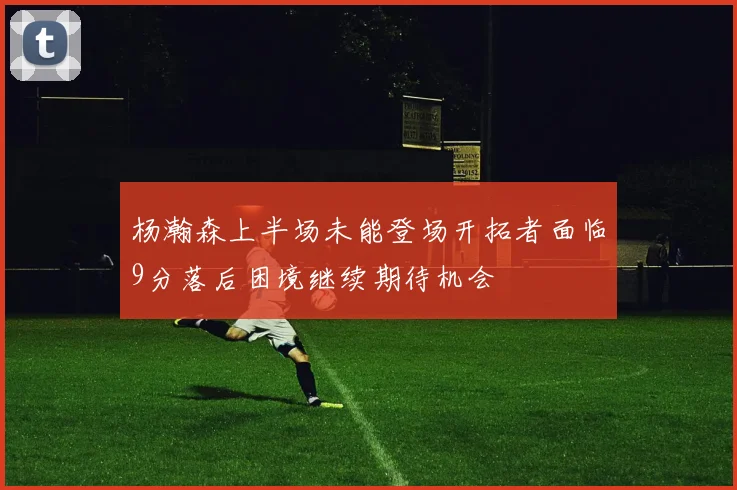杨瀚森上半场未能登场开拓者面临9分落后困境继续期待机会