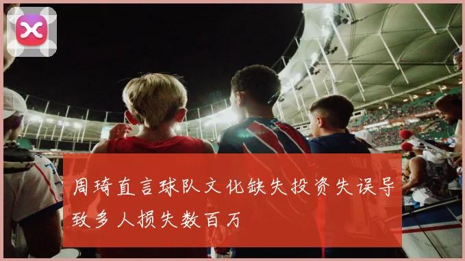周琦直言球队文化缺失投资失误导致多人损失数百万