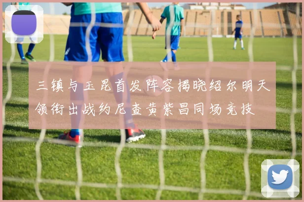 三镇与玉昆首发阵容揭晓绍尔明天领衔出战约尼查黄紫昌同场竞技