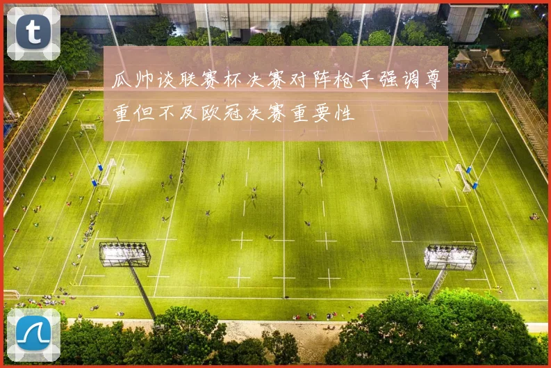 瓜帅谈联赛杯决赛对阵枪手强调尊重但不及欧冠决赛重要性