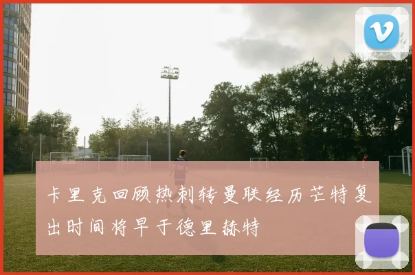 卡里克回顾热刺转曼联经历芒特复出时间将早于德里赫特